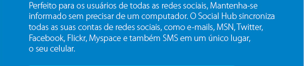 Perfeito para os usuários de todas as redes sociais, Mantenha-se informado sem precisar de um computador. O Social Hub sincroniza todas as suas contas de redes sociais, como e-mails, MSN, Twitter,Facebook, Flickr, Myspace e também SMS em um único lugar, o seu celular.
