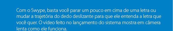 Com o Swype, basta você parar um pouco em cima de uma letra ou mudar a trajetória do dedo deslizante para que ele entenda a letra que você quer. O vídeo feito no lançamento do sistema mostra em câmera lenta como ele funciona.